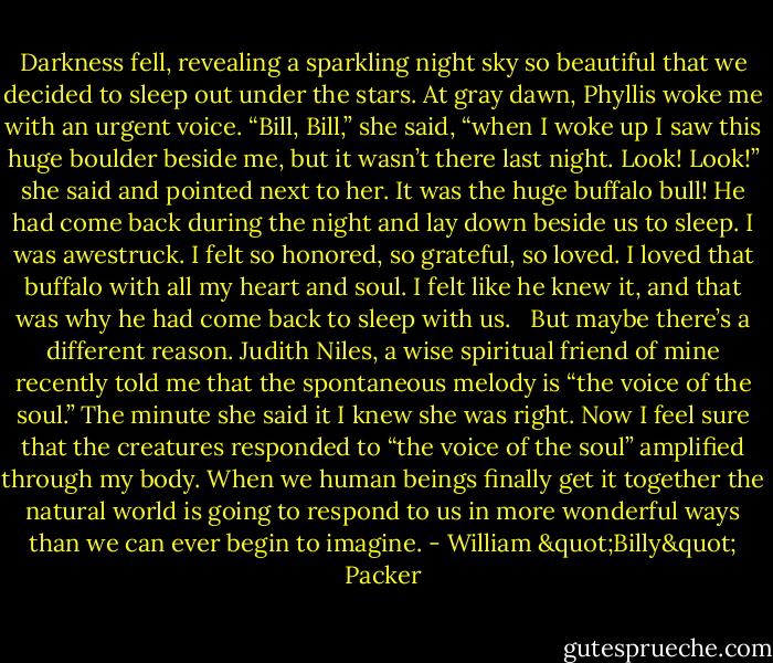 Darkness fell, revealing a sparkling night sky so beautiful that we decided to sleep out under the stars. At gray dawn, Phyllis woke me with an urgent voice. “Bill, Bill,” she said, “when I woke up I saw this huge boulder beside me, but it wasn’t there last night. Look! Look!” she said and pointed next to her. It was the huge buffalo bull! He had come back during the night and lay down beside us to sleep. I was awestruck. I felt so honored, so grateful, so loved. I loved that buffalo with all my heart and soul. I felt like he knew it, and that was why he had come back to sleep with us. <br /><br />But maybe there’s a different reason. Judith Niles, a wise spiritual friend of mine recently told me that the spontaneous melody is “the voice of the soul.” The minute she said it I knew she was right. Now I feel sure that the creatures responded to “the voice of the soul” amplified through my body. When we human beings finally get it together the natural world is going to respond to us in more wonderful ways than we can ever begin to imagine. - William "Billy" Packer