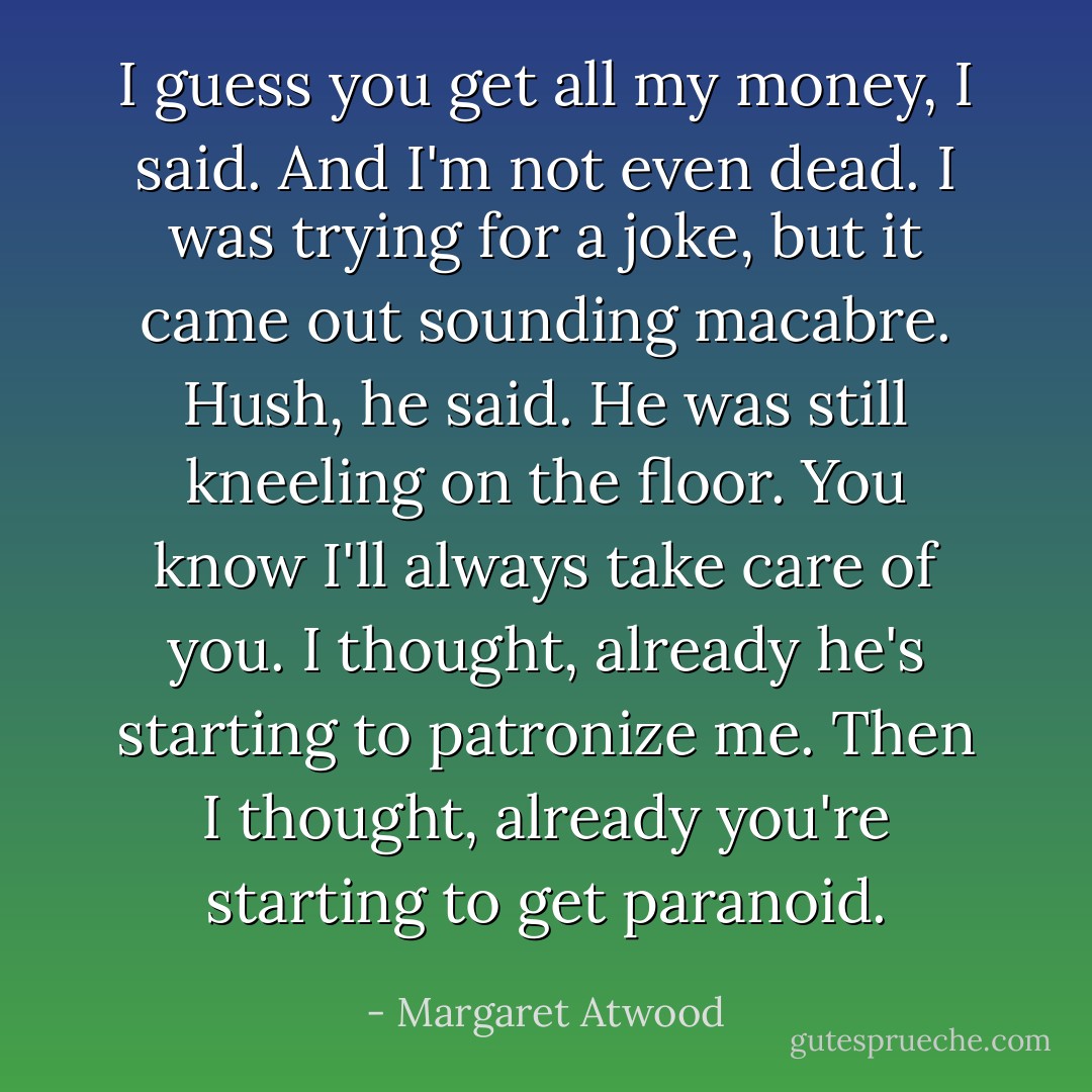 I guess you get all my money, I said. And I'm not even dead. I was trying for a joke, but it came out sounding macabre.<br />Hush, he said. He was still kneeling on the floor. You know I'll always take care of you.<br />I thought, already he's starting to patronize me. Then I thought, already you're starting to get paranoid. - Margaret Atwood
