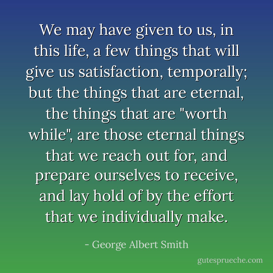 We may have given to us, in this life, a few things that will give us satisfaction, temporally; but the things that are eternal, the things that are "worth while", are those eternal things that we reach out for, and prepare ourselves to receive, and lay hold of by the effort that we individually make. - George Albert Smith