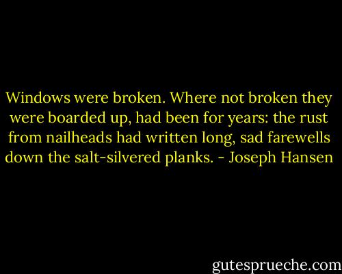 Windows were broken. Where not broken they were boarded up, had been for years: the rust from nailheads had written long, sad farewells down the salt-silvered planks. - Joseph Hansen