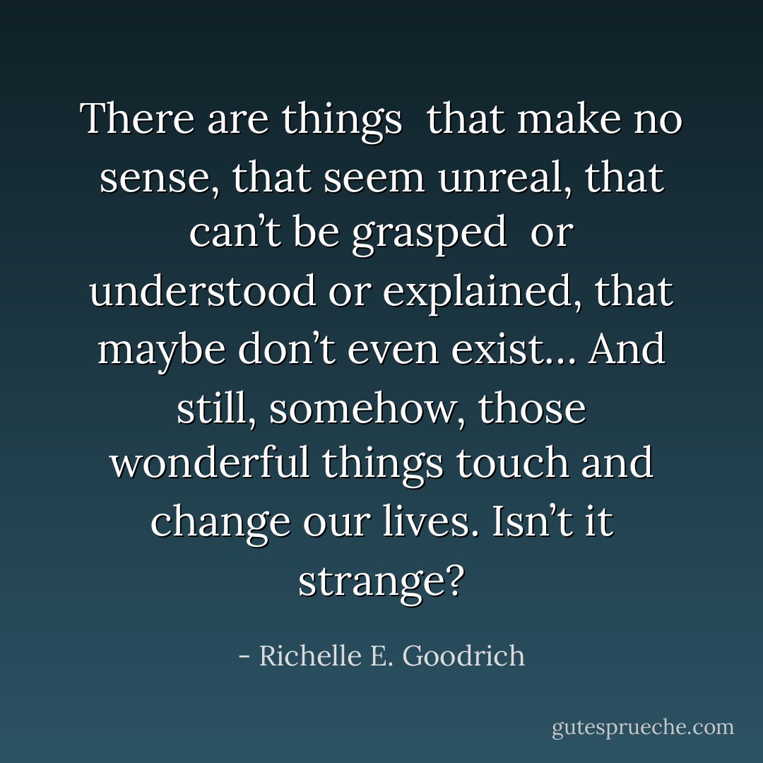 There are things <br />that make no sense,<br />that seem unreal,<br />that can’t be grasped <br />or understood<br />or explained,<br />that maybe don’t even exist…<br />And still, somehow, those wonderful things touch and change our lives.<br />Isn’t it strange? - Richelle E. Goodrich