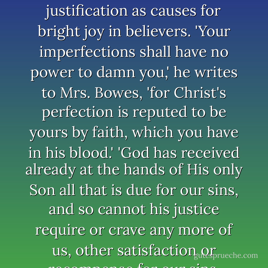 He (Knox) handles the doctrines of election and justification as causes for bright joy in believers. 'Your imperfections shall have no power to damn you,' he writes to Mrs. Bowes, 'for Christ's perfection is reputed to be yours by faith, which you have in his blood.' 'God has received already at the hands of His only Son all that is due for our sins, and so cannot his justice require or crave any more of us, other satisfaction or recompense for our sins. - Iain Murray