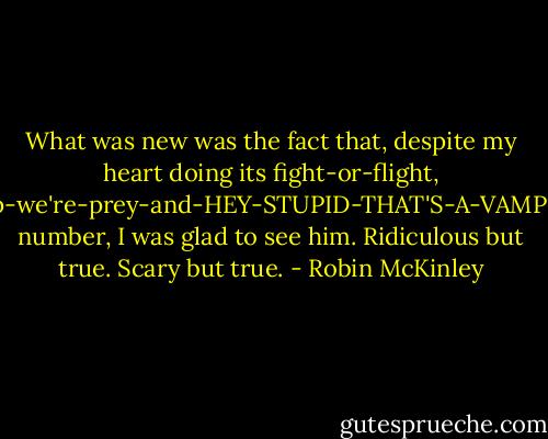 What was new was the fact that, despite my heart doing its fight-or-flight, help-we're-prey-and-HEY-STUPID-THAT'S-A-VAMPIRE number, I was glad to see him. Ridiculous but true. Scary but true. - Robin McKinley