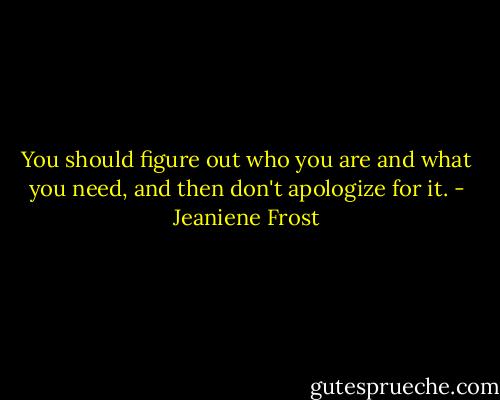You should figure out who you are and what you need, and then don't apologize for it. - Jeaniene Frost