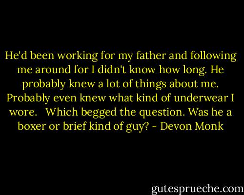 He'd been working for my father and following me around for I didn't know how long. He probably knew a lot of things about me. Probably even knew what kind of underwear I wore. <br /> Which begged the question. Was he a boxer or brief kind of guy? - Devon Monk