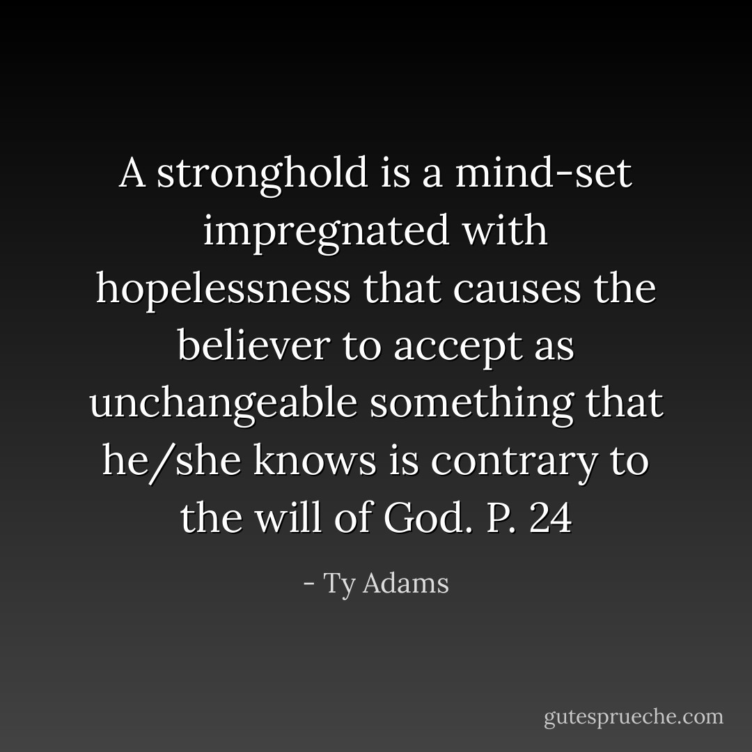 A stronghold is a mind-set impregnated with hopelessness that causes the believer to accept as unchangeable something that he/she knows is contrary to the will of God. P. 24 - Ty Adams