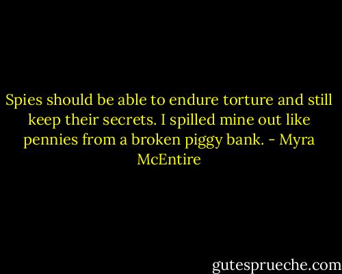 Spies should be able to endure torture and still keep their secrets. I spilled mine out like pennies from a broken piggy bank. - Myra McEntire