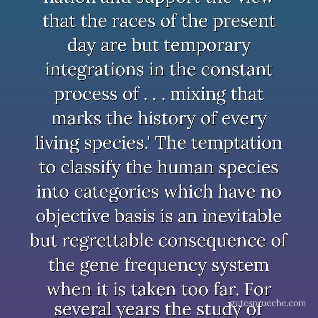 As this book will show, objectively defined races simply do not exist. Even Arthur Mourant realized that fact nearly fifty years ago, when he wrote: 'Rather does a study of blood groups show a heterogeneity in the proudest nation and support the view that the races of the present day are but temporary integrations in the constant process of . . . mixing that marks the history of every living species.' The temptation to classify the human species into categories which have no objective basis is an inevitable but regrettable consequence of the gene frequency system when it is taken too far. For several years the study of human genetics got firmly bogged down in the intellectually pointless (and morally dangerous) morass of constructing ever more detailed classifications of human population groups. - Bryan Sykes