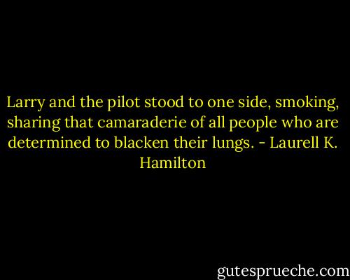 Larry and the pilot stood to one side, smoking, sharing that camaraderie of all people who are determined to blacken their lungs. - Laurell K. Hamilton