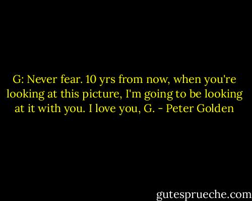 G: Never fear. 10 yrs from now, when you're looking at this picture, I'm going to be looking at it with you.<br />I love you,<br />G. - Peter Golden