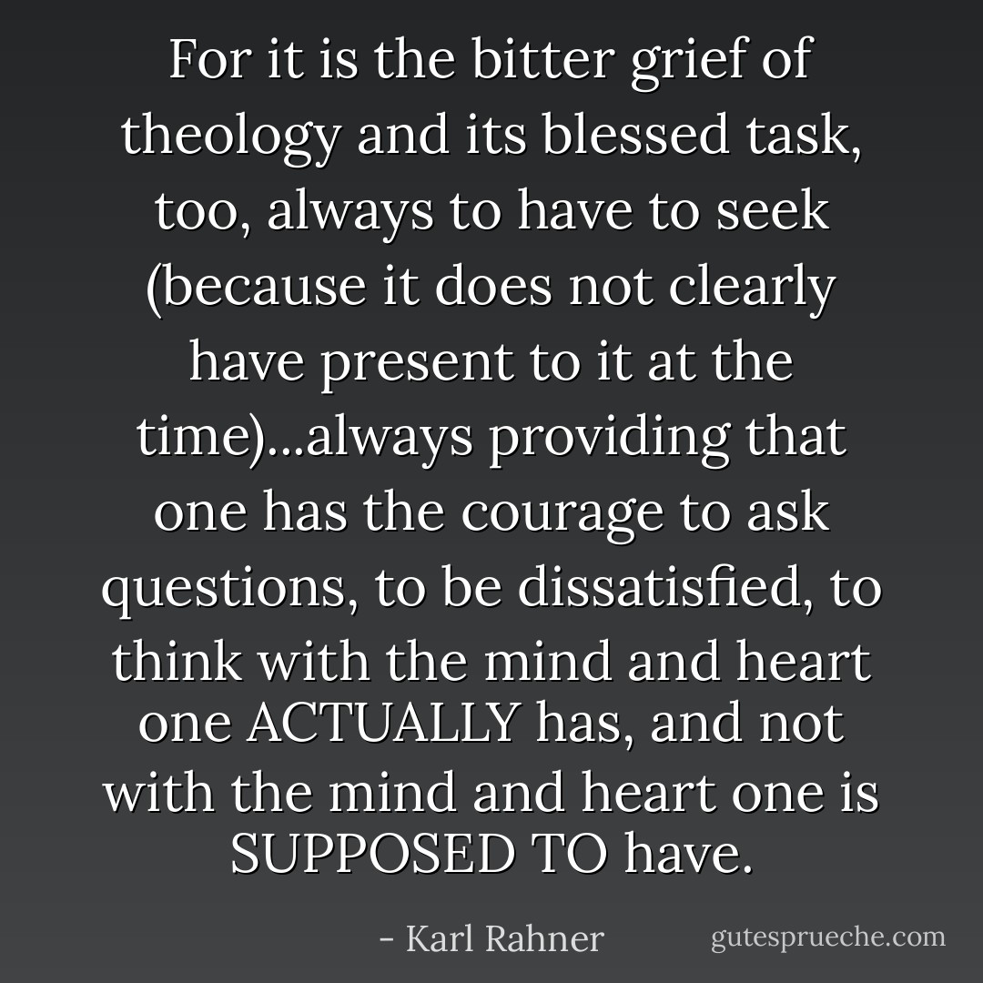For it is the bitter grief of theology and its blessed task, too, always to have to seek (because it does not clearly have present to it at the time)...always providing that one has the courage to ask questions, to be dissatisfied, to think with the mind and heart one ACTUALLY has, and not with the mind and heart one is SUPPOSED TO have. - Karl Rahner