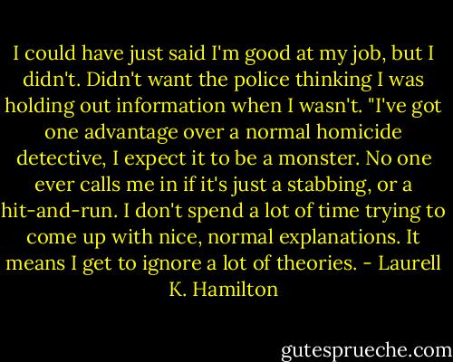 I could have just said I'm good at my job, but I didn't. Didn't want the police thinking I was holding out information when I wasn't. "I've got one advantage over a normal homicide detective, I expect it to be a monster. No one ever calls me in if it's just a stabbing, or a hit-and-run. I don't spend a lot of time trying to come up with nice, normal explanations. It means I get to ignore a lot of theories. - Laurell K. Hamilton