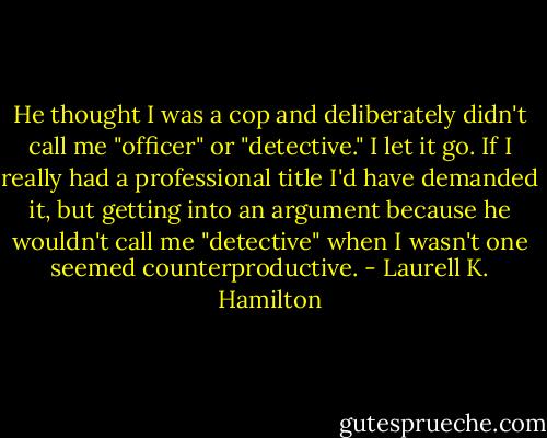 He thought I was a cop and deliberately didn't call me "officer" or "detective." I let it go. If I really had a professional title I'd have demanded it, but getting into an argument because he wouldn't call me "detective" when I wasn't one seemed counterproductive. - Laurell K. Hamilton