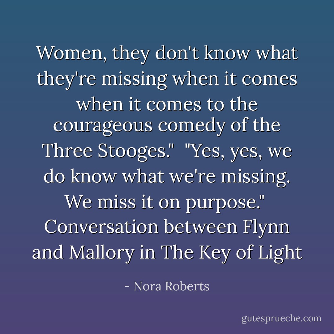 Women, they don't know what they're missing when it comes when it comes to the courageous comedy of the Three Stooges."<br /><br />"Yes, yes, we do know what we're missing. We miss it on purpose."<br /><br />Conversation between Flynn and Mallory in The Key of Light - Nora Roberts