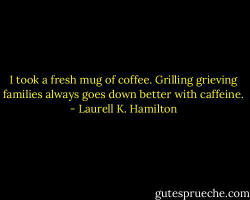 I took a fresh mug of coffee. Grilling grieving families always goes down better with caffeine. - Laurell K. Hamilton