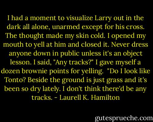 I had a moment to visualize Larry out in the dark all alone, unarmed except for his cross. The thought made my skin cold. I opened my mouth to yell at him and closed it. Never dress anyone down in public unless it's an object lesson. I said, "Any tracks?" I gave myself a dozen brownie points for yelling.<br /><br />"Do I look like Tonto? Beside the ground is just grass and it's been so dry lately. I don't think there'd be any tracks. - Laurell K. Hamilton
