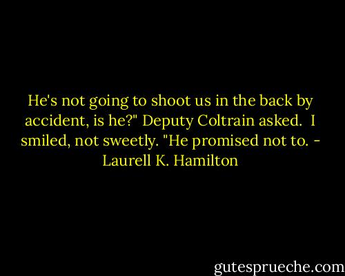 He's not going to shoot us in the back by accident, is he?" Deputy Coltrain asked.<br /><br />I smiled, not sweetly. "He promised not to. - Laurell K. Hamilton