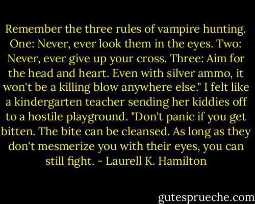 Remember the three rules of vampire hunting. One: Never, ever look them in the eyes. Two: Never, ever give up your cross. Three: Aim for the head and heart. Even with silver ammo, it won't be a killing blow anywhere else." I felt like a kindergarten teacher sending her kiddies off to a hostile playground. "Don't panic if you get bitten. The bite can be cleansed. As long as they don't mesmerize you with their eyes, you can still fight. - Laurell K. Hamilton