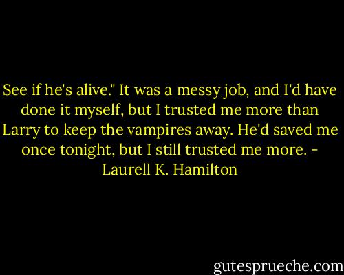 See if he's alive." It was a messy job, and I'd have done it myself, but I trusted me more than Larry to keep the vampires away. He'd saved me once tonight, but I still trusted me more. - Laurell K. Hamilton
