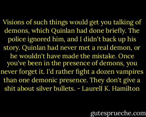 Visions of such things would get you talking of demons, which Quinlan had done briefly. The police ignored him, and I didn't back up his story. Quinlan had never met a real demon, or he wouldn't have made the mistake. Once you've been in the presence of demons, you never forget it. I'd rather fight a dozen vampires than one demonic presence. They don't give a shit about silver bullets. - Laurell K. Hamilton