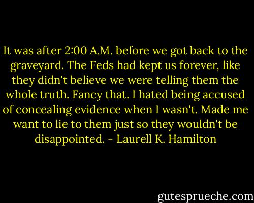 It was after 2:00 A.M. before we got back to the graveyard. The Feds had kept us forever, like they didn't believe we were telling them the whole truth. Fancy that. I hated being accused of concealing evidence when I wasn't. Made me want to lie to them just so they wouldn't be disappointed. - Laurell K. Hamilton