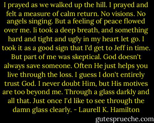 I prayed as we walked up the hill. I prayed and felt a measure of calm return. No visions. No angels singing. But a feeling of peace flowed over me. Ii took a deep breath, and something hard and tight and ugly in my heart let go. I took it as a good sign that I'd get to Jeff in time. But part of me was skeptical. God doesn't always save someone. Often He just helps you live through the loss. I guess I don't entirely trust God. I never doubt Him, but His motives are too beyond me. Through a glass darkly and all that. Just once I'd like to see through the damn glass clearly. - Laurell K. Hamilton