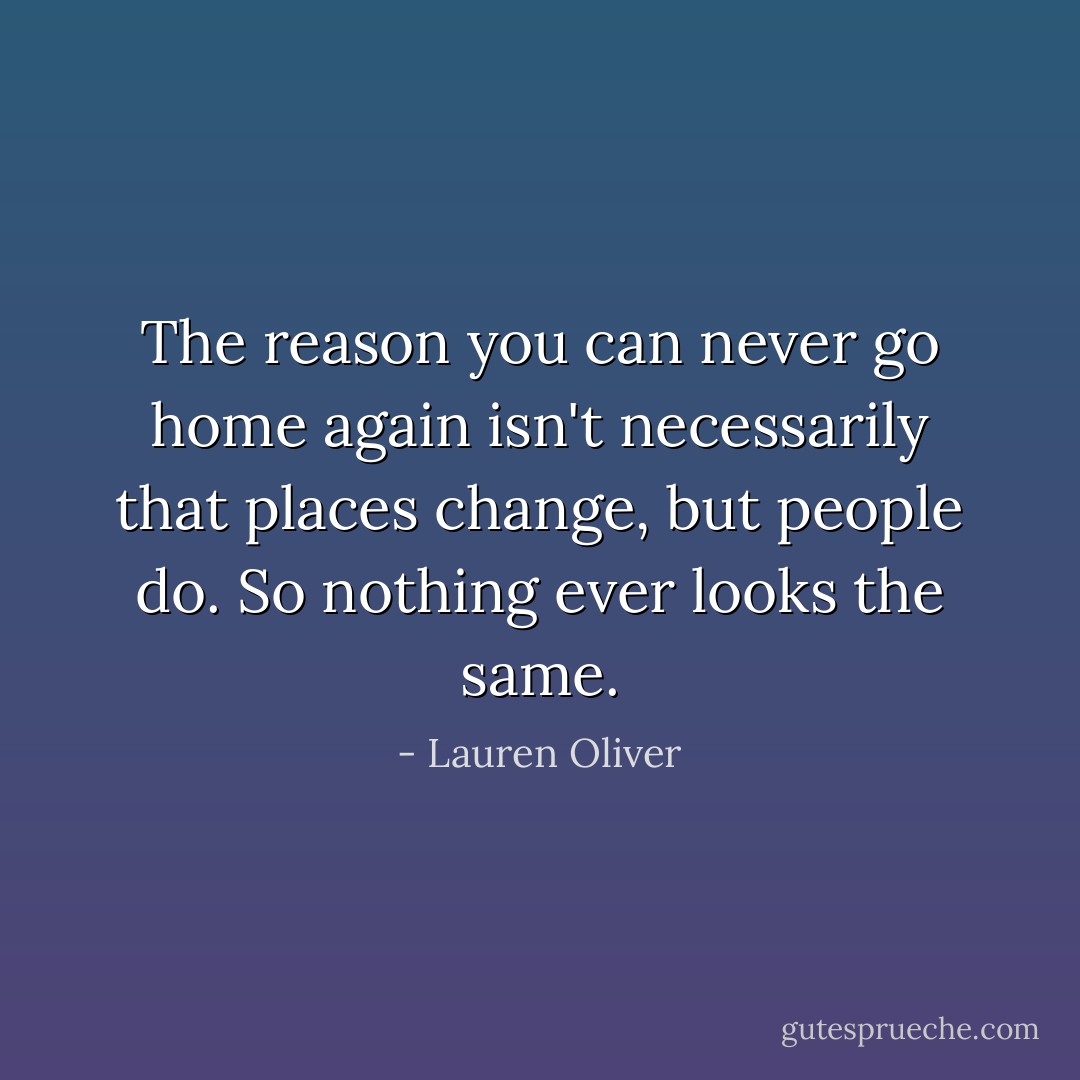 The reason you can never go home again isn't necessarily that places change, but people do. So nothing ever looks the same. - Lauren Oliver