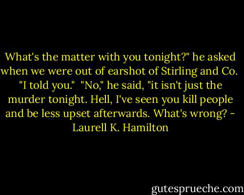 What's the matter with you tonight?" he asked when we were out of earshot of Stirling and Co.<br /><br />"I told you."<br /><br />"No," he said, "it isn't just the murder tonight. Hell, I've seen you kill people and be less upset afterwards. What's wrong? - Laurell K. Hamilton