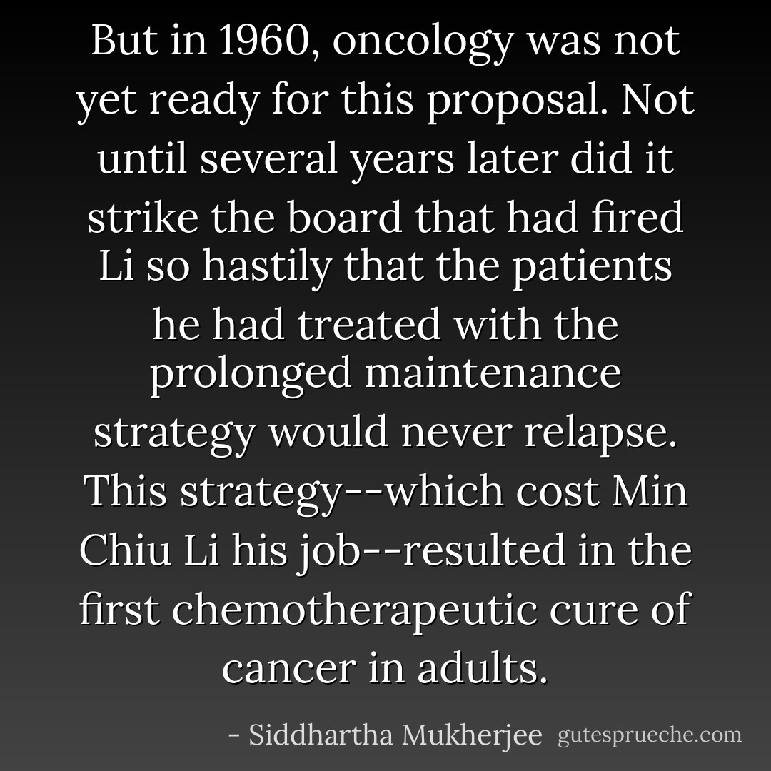 But in 1960, oncology was not yet ready for this proposal. Not until several years later did it strike the board that had fired Li so hastily that the patients he had treated with the prolonged maintenance strategy would never relapse. This strategy--which cost Min Chiu Li his job--resulted in the first chemotherapeutic cure of cancer in adults. - Siddhartha Mukherjee