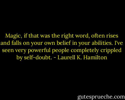 Magic, if that was the right word, often rises and falls on your own belief in your abilities. I've seen very powerful people completely crippled by self-doubt. - Laurell K. Hamilton