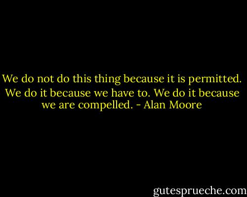 We do not do this thing because it is permitted. We do it because we have to. We do it because we are compelled. - Alan Moore