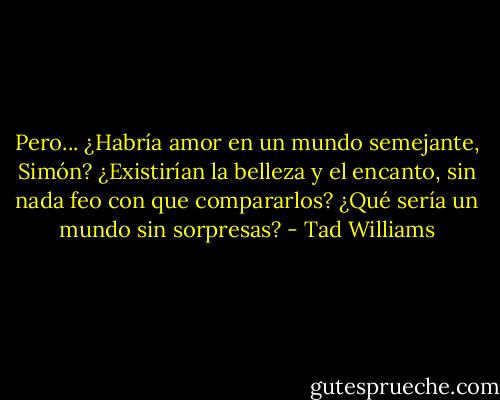 Pero... ¿Habría amor en un mundo semejante, Simón? ¿Existirían la belleza y el encanto, sin nada feo con que compararlos? ¿Qué sería un mundo sin sorpresas? - Tad Williams