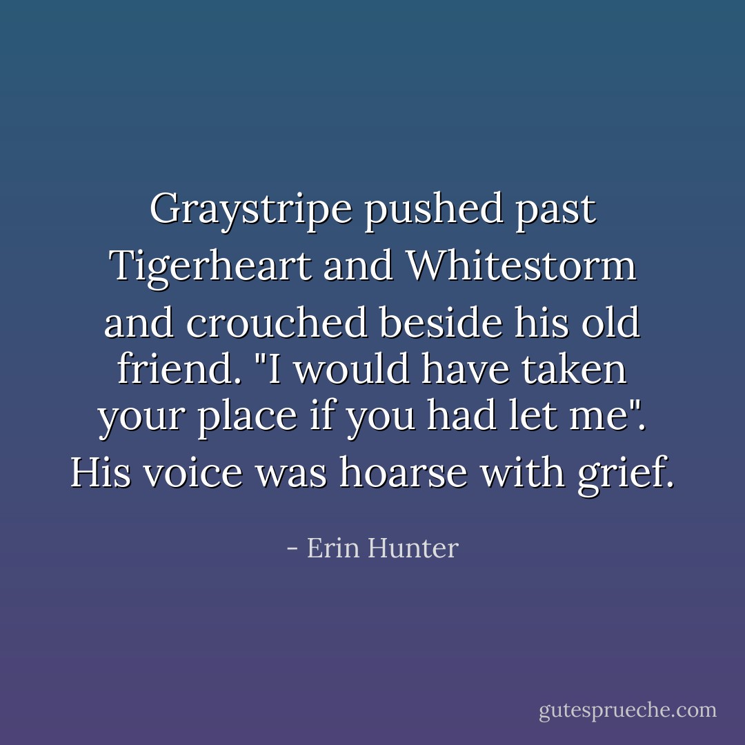 Graystripe pushed past Tigerheart and Whitestorm and crouched beside his old friend. "I would have taken your place if you had let me". His voice was hoarse with grief. - Erin Hunter