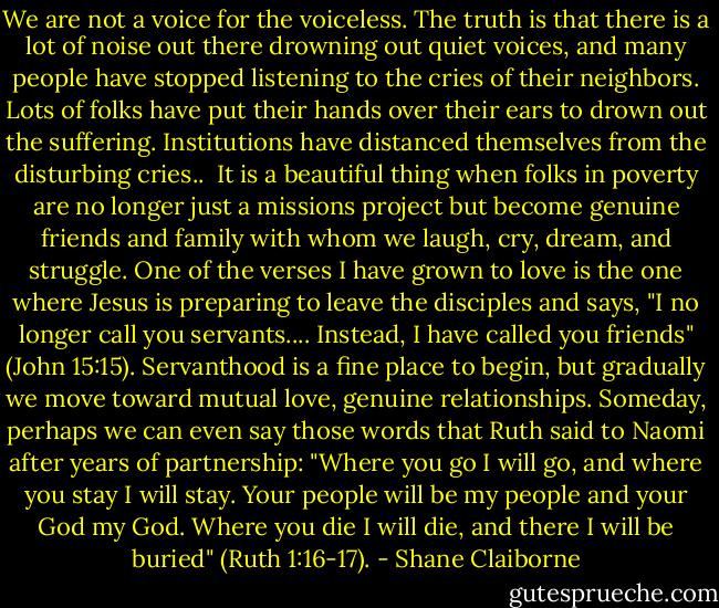 We are not a voice for the voiceless. The truth is that there is a lot of noise out there drowning out quiet voices, and many people have stopped listening to the cries of their neighbors. Lots of folks have put their hands over their ears to drown out the suffering. Institutions have distanced themselves from the disturbing cries..<br /><br />It is a beautiful thing when folks in poverty are no longer just a missions project but become genuine friends and family with whom we laugh, cry, dream, and struggle. One of the verses I have grown to love is the one where Jesus is preparing to leave the disciples and says, "I no longer call you servants.... Instead, I have called you friends" (John 15:15). Servanthood is a fine place to begin, but gradually we move toward mutual love, genuine relationships. Someday, perhaps we can even say those words that Ruth said to Naomi after years of partnership: "Where you go I will go, and where you stay I will stay. Your people will be my people and your God my God. Where you die I will die, and there I will be buried" (Ruth 1:16-17). - Shane Claiborne
