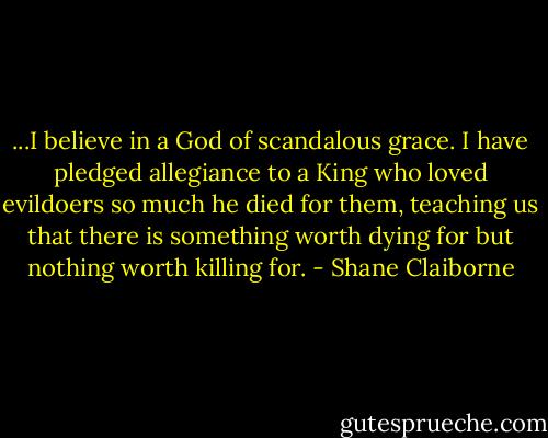 ...I believe in a God of scandalous grace. I have pledged allegiance to a King who loved evildoers so much he died for them, teaching us that there is something worth dying for but nothing worth killing for. - Shane Claiborne