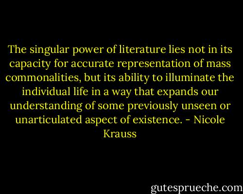 The singular power of literature lies not in its capacity for accurate representation of mass commonalities, but its ability to illuminate the individual life in a way that expands our understanding of some previously unseen or unarticulated aspect of existence. - Nicole Krauss