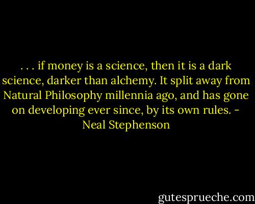 . . . if money is a science, then it is a dark science, darker than alchemy. It split away from Natural Philosophy millennia ago, and has gone on developing ever since, by its own rules. - Neal Stephenson