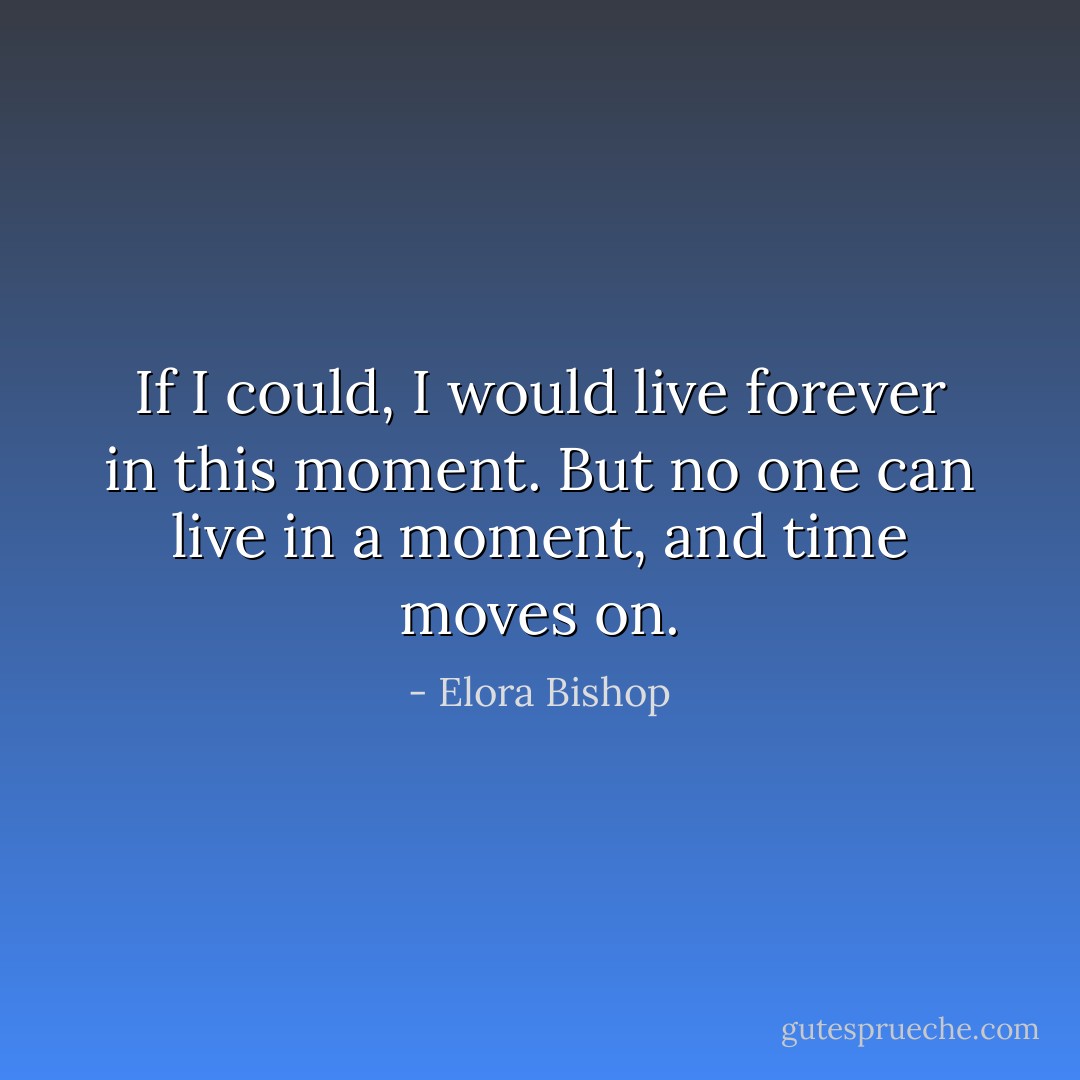 If I could, I would live forever in this moment. But no one can live in a moment, and time moves on. - Elora Bishop