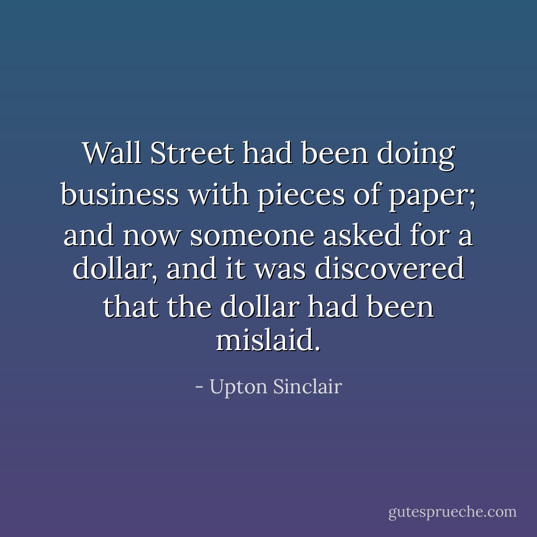 Wall Street had been doing business with pieces of paper; and now someone asked for a dollar, and it was discovered that the dollar had been mislaid. - Upton Sinclair