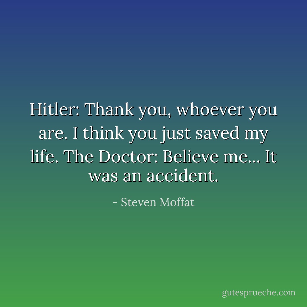Hitler: Thank you, whoever you are. I think you just saved my life.<br />The Doctor: Believe me... It was an accident. - Steven Moffat
