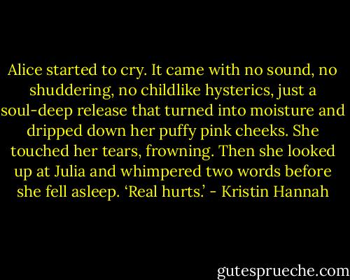 Alice started to cry. It came with no sound, no shuddering, no childlike hysterics, just a soul-deep release that turned into moisture and dripped down her puffy pink cheeks. She touched her tears, frowning. Then she looked up at Julia and whimpered two words before she fell asleep. ‘Real hurts.’ - Kristin Hannah