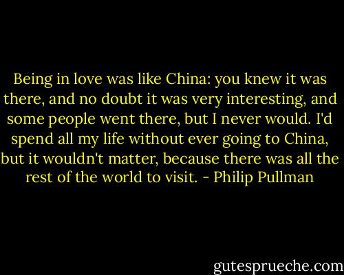 Being in love was like China: you knew it was there, and no doubt it was very interesting, and some people went there, but I never would. I'd spend all my life without ever going to China, but it wouldn't matter, because there was all the rest of the world to visit. - Philip Pullman