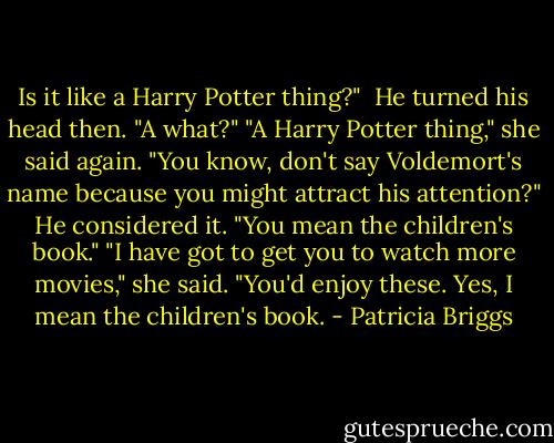 Is it like a Harry Potter thing?" <br />He turned his head then. "A what?"<br />"A Harry Potter thing," she said again. "You know, don't say Voldemort's name because you might attract his attention?"<br />He considered it. "You mean the children's book."<br />"I have got to get you to watch more movies," she said. "You'd enjoy these. Yes, I mean the children's book. - Patricia Briggs