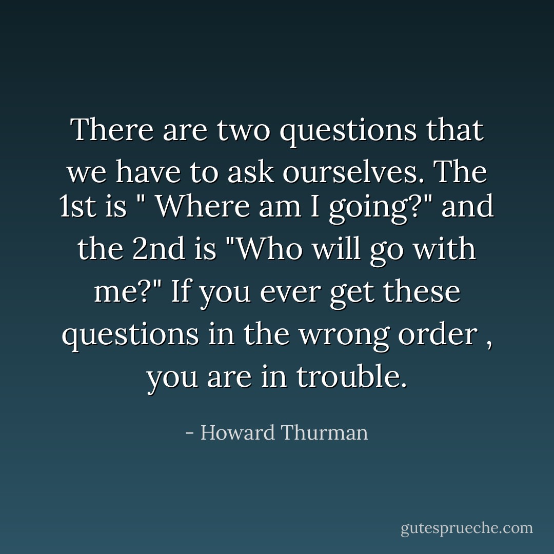 There are two questions that we have to ask ourselves. The 1st is " Where am I going?" and the 2nd is "Who will go with me?"<br />If you ever get these questions in the wrong order , you are in trouble. - Howard Thurman