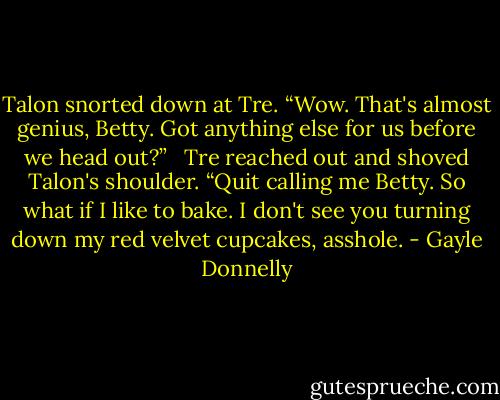 Talon snorted down at Tre. “Wow. That's almost genius, Betty. Got anything else for us before we head out?”<br /> <br />Tre reached out and shoved Talon's shoulder. “Quit calling me Betty. So what if I like to bake. I don't see you turning down my red velvet cupcakes, asshole. - Gayle Donnelly