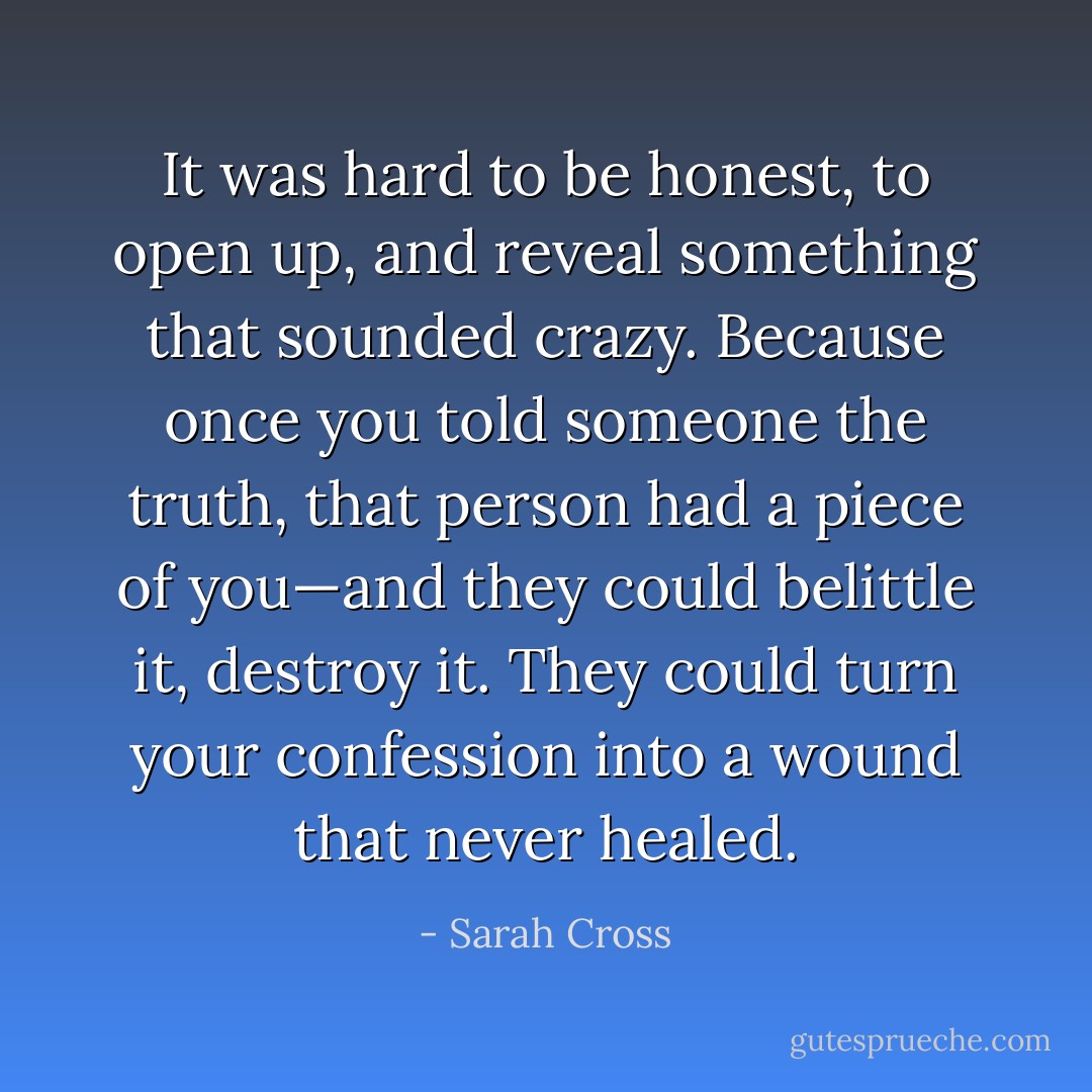 It was hard to be honest, to open up, and reveal something that sounded crazy. Because once you told someone the truth, that person had a piece of you—and they could belittle it, destroy it. They could turn your confession into a wound that never healed. - Sarah Cross