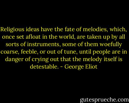 Religious ideas have the fate of melodies, which, once set afloat in the world, are taken up by all sorts of instruments, some of them woefully coarse, feeble, or out of tune, until people are in danger of crying out that the melody itself is detestable. - George Eliot