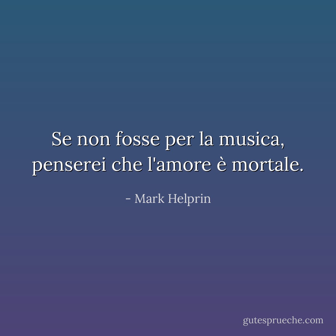 Se non fosse per la musica, penserei che l'amore è mortale. - Mark Helprin