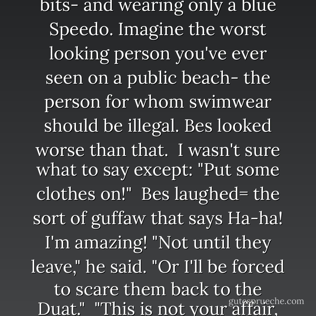 Nekhbet shrieked in alarm. I turned to see what was going on. Immediately, I wished I could burn my eyes out of my head.<br /> <br />Liz made a gagging sound. "Lord, no! That's wrong!" <br /><br />"Agh!" Emma shouted, in perfect baboon-speak. "Make him stop!"<br /><br />Bes had indeed put on his ugly outfit.He climbed onto the roof of the limo and stood there, legs planted, arms akimbo, like Superman- except with only the underwear. For those faint of heart I wont go into detail, but Bes, all of a meter tall, was showing off his disgusting physique- his potbelly, hairy limbs, awful feet, gross flabby bits- and wearing only a blue Speedo. Imagine the worst looking person you've ever seen on a public beach- the person for whom swimwear should be illegal. Bes looked worse than that.<br /><br />I wasn't sure what to say except: "Put some clothes on!"<br /><br />Bes laughed= the sort of guffaw that says Ha-ha! I'm amazing!<br />"Not until they leave," he said. "Or I'll be forced to scare them back to the Duat."<br /><br />"This is not your affair, dwarf god!" Nekhbet snarled, averting her eyes from his horribleness. "Go away!"<br /><br />"These children are under my protection," Bes insisted<br /><br />"I don't know you," I said. "I never met you before today."<br /><br />"Nonsense. You expressly asked for my protection."<br /><br />"I didn't ask for the Speedo Patrol!"<br /><br />Bes leaped off the limo and landed in front of my circle placing himself between Babi and me. The dwarf was even more horrible from behind. His back was so hairy it looked like a mink coat. And on the back of his Speedo was printed DWARF PRIDE. - Rick Riordan