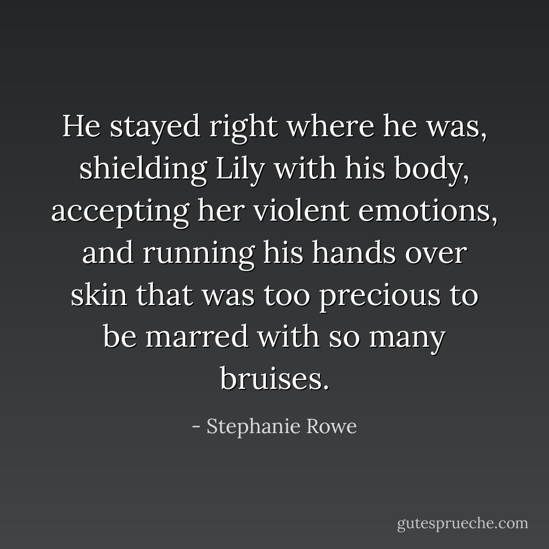 He stayed right where he was, shielding Lily with his body, accepting her violent emotions, and running his hands over skin that was too precious to be marred with so many bruises. - Stephanie Rowe